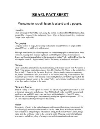 Israel Fact sheet
Welcome to Israel! Israel is a land and a people.
Location
Israel is located in the Middle East, along the eastern coastline of the Mediterranean Sea,
bordered by Lebanon, Syria, Jordan and Egypt. It lies at the junction of three continents:
Europe, Asia, and Africa.
Geography
Long and narrow in shape, the country is about 290 miles (470 km.) in length and 85
miles (135 km.) in width at its widest point.
Although small in size, Israel encompasses the varied topographical features of an entire
continent, ranging from forested highlands and fertile green valleys to mountainous
deserts and from the coastal plain to the semitropical Jordan Valley and the Dead Sea, the
lowest point on earth. Approximately half of the country’s land area is semi-arid.
Climate
Israel’s climate is characterized by much sunshine, with a rainy season from November to
April. Total annual precipitation ranges from 20-30 inches (50-70 cm) in the north to less
than an inch (2.5 cm) in the far south. Regional climatic conditions vary considerably:
hot, humid summers and mild, wet winters in the coastal plain; dry, warm summers and
moderately cold winters, with rain and occasional light snow, in the hill regions; hot, dry
summers and pleasant winters in the Jordan Valley; and semi-arid conditions, with warm
to hot days and cool nights, in the south.
Flora and Fauna
The rich variety of Israel’s plant and animal life reflects its geographical location as well
as its varied topography and climate. Over 500 kinds of birds, some 200 mammal and
reptile species, and 2600 plant types are found within its borders. Over 150 nature
reserves and 65 national parks, encompassing nearly 400 square miles (almost 1,000 sq.
km.) have been established throughout the country.
Water
The scarcity of water in the region has generated intense efforts to maximize use of the
available supply and to seek new resources. In the 1960s, Israel’s freshwater sources
were joined in an integrated grid whose main artery, the National Water Carrier, brings
water from the north and center to the semi arid south. Ongoing projects for utilizing
new sources include recycling of sewage water and the desalination of sea water.
 