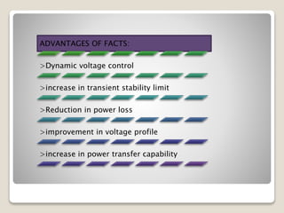 ADVANTAGES OF FACTS:
>Dynamic voltage control
>increase in transient stability limit
>Reduction in power loss
>improvement in voltage profile
>increase in power transfer capability
 