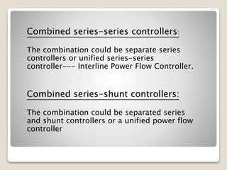 Combined series-series controllers:
The combination could be separate series
controllers or unified series-series
controller--- Interline Power Flow Controller.
Combined series-shunt controllers:
The combination could be separated series
and shunt controllers or a unified power flow
controller
 