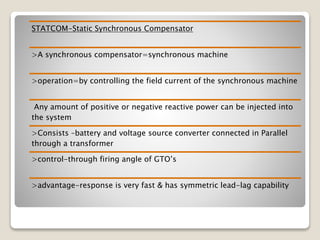 STATCOM-Static Synchronous Compensator
>A synchronous compensator=synchronous machine
>operation=by controlling the field current of the synchronous machine
Any amount of positive or negative reactive power can be injected into
the system
>Consists –battery and voltage source converter connected in Parallel
through a transformer
>control-through firing angle of GTO’s
>advantage-response is very fast & has symmetric lead-lag capability
 