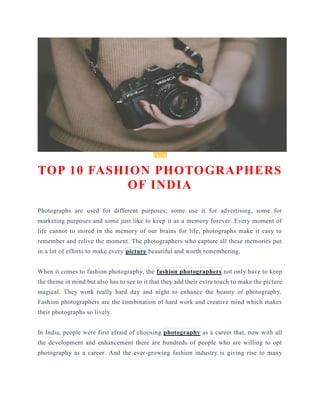 Facts
TOP 10 FASHION PHOTOGRAPHERS
OF INDIA
Photographs are used for different purposes; some use it for advertising, some for
marketing purposes and some just like to keep it as a memory forever. Every moment of
life cannot to stored in the memory of our brains for life, photographs make it easy to
remember and relive the moment. The photographers who capture all these memories put
in a lot of efforts to make every picture beautiful and worth remembering.
When it comes to fashion photography, the fashion photographers not only have to keep
the theme in mind but also has to see to it that they add their extra touch to make the picture
magical. They work really hard day and night to enhance the beauty of photography.
Fashion photographers are the combination of hard work and creative mind which makes
their photographs so lively.
In India, people were first afraid of choosing photography as a career that, now with all
the development and enhancement there are hundreds of people who are willing to opt
photography as a career. And the ever-growing fashion industry is giving rise to many
 