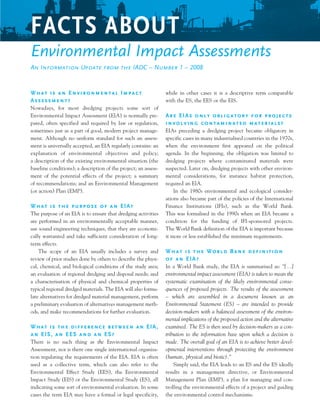 What is an Environmental Impact
Assessment?
Nowadays, for most dredging projects some sort of
Environmental Impact Assessment (EIA) is normally pre-
pared, often specified and required by law or regulation,
sometimes just as a part of good, modern project manage-
ment. Although no uniform standard for such an assess-
ment is universally accepted, an EIA regularly contains: an
explanation of environmental objectives and policy;
a description of the existing environmental situation (the
baseline conditions); a description of the project; an assess-
ment of the potential effects of the project; a summary
of recommendations; and an Environmental Management
(or action) Plan (EMP).
What is the purpose of an EIA?
The purpose of an EIA is to ensure that dredging activities
are performed in an environmentally acceptable manner,
use sound engineering techniques, that they are economi-
cally warranted and take sufficient consideration of long-
term effects.
	 The scope of an EIA usually includes a survey and
review of prior studies done by others to describe the physi-
cal, chemical, and biological conditions of the study area;
an evaluation of regional dredging and disposal needs; and
a characterisation of physical and chemical properties of
typical regional dredged materials. The EIA will also formu-
late alternatives for dredged material management, perform
a preliminary evaluation of alternatives management meth-
ods, and make recommendations for further evaluation.
What is the difference between an EIA,
an EIS, an EES and an ES?
There is no such thing as the Environmental Impact
Assessment, nor is there one single international organisa-
tion regulating the requirements of the EIA. EIA is often
used as a collective term, which can also refer to the
Environmental Effect Study (EES), the Environmental
Impact Study (EIS) or the Environmental Study (ES), all
indicating some sort of environmental evaluation. In some
cases the term EIA may have a formal or legal specificity,
while in other cases it is a descriptive term comparable
with the ES, the EES or the EIS.
Are EIAs only obligatory for projects
involving contaminated materials?
EIAs preceding a dredging project became obligatory in
specific cases in many industrialised countries in the 1970s,
when the environment first appeared on the political
agenda. In the beginning, the obligation was limited to
dredging projects where contaminated materials were
suspected. Later on, dredging projects with other environ-
mental considerations, for instance habitat protection,
required an EIA.
	 In the 1980s environmental and ecological consider-
ations also became part of the policies of the International
Finance Institutions (IFIs), such as the World Bank.
This was formalised in the 1990s when an EIA became a
condition for the funding of IFI-sponsored projects.
The World Bank definition of the EIA is important because
it more or less established the minimum requirements.
What is the World Bank definition
of an EIA?
In a World Bank study, the EIA is summarised as: “[…]
environmental impact assessment (EIA) is taken to mean the
systematic examination of the likely environmental conse-
quences of proposed projects. The results of the assessment
– which are assembled in a document known as an
Environmental Statement (ES) – are intended to provide
decision-makers with a balanced assessment of the environ-
mental implications of the proposed action and the alternative
examined. The ES is then used by decision-makers as a con-
tribution to the information base upon which a decision is
made. The overall goal of an EIA is to achieve better devel-
opmental interventions through protecting the environment
(human, physical and biotic).”
	 Simply said, the EIA leads to an ES and the ES ideally
results in a management directive, or Environmental
Management Plan (EMP), a plan for managing and con-
trolling the environmental effects of a project and guiding
the environmental control mechanisms.
Facts About
Environmental Impact Assessments
An Information Update from the IADC – Number 1 – 2008
 