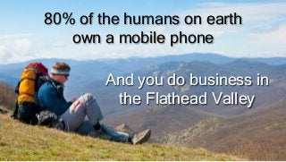 80% of the humans on earth
own a mobile phone
And you do business in
the Flathead Valley
 