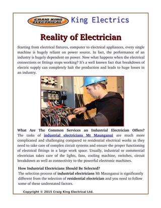 Reality of ElectricianReality of Electrician
Starting from electrical fixtures, computer to electrical appliances, every single
machine is hugely reliant on power source. In fact, the performance of an
industry is hugely dependent on power. Now what happens when the electrical
connections or fittings stops working? It’s a well known fact that breakdown of
electric supply can completely halt the production and leads to huge losses in
an industry.
What   Are   The   Common   Services   an   Industrial   Electrician   Offers?
The   tasks   of  industrial   electricians   Mt   Maunganui  are   much   more
complicated and challenging compared to residential electrical works as they
need to take care of complex circuit systems and ensure the proper functioning
of electrical fittings in a large work space. Usually, industrial or commercial
electrician takes care of the lights, fans, cooling machine, switches, circuit
breakdown as well as connectivity to the powerful electronic machines.
How Industrial Electricians Should Be Selected?
The selection process of industrial electricians Mt Maunganui is significantly 
different from the selection of residential electrician and you need to follow 
some of these understated factors.
Copyright © 2015 Craig King Electrical Ltd.
 