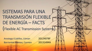 SISTEMAS PARA UNA
TRANSMISIÓN FLEXIBLE
DE ENERGÍA – FACTS
(Flexible AC Transmission Systems)
Arostegui Cubillos, Litman 20124078F
Barrientos Marrou, Carmen 20131494A
 