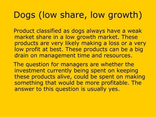 Dogs (low share, low growth)
Product classified as dogs always have a weak
market share in a low growth market. These
products are very likely making a loss or a very
low profit at best. These products can be a big
drain on management time and resources.
The question for managers are whether the
investment currently being spent on keeping
these products alive, could be spent on making
something that would be more profitable. The
answer to this question is usually yes.
 
