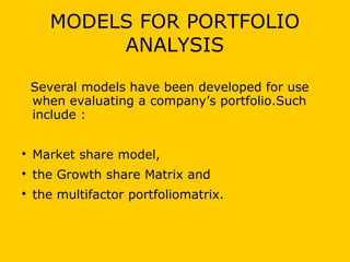 MODELS FOR PORTFOLIO
ANALYSIS
Several models have been developed for use
when evaluating a company’s portfolio.Such
include :

Market share model,

the Growth share Matrix and

the multifactor portfoliomatrix.
 