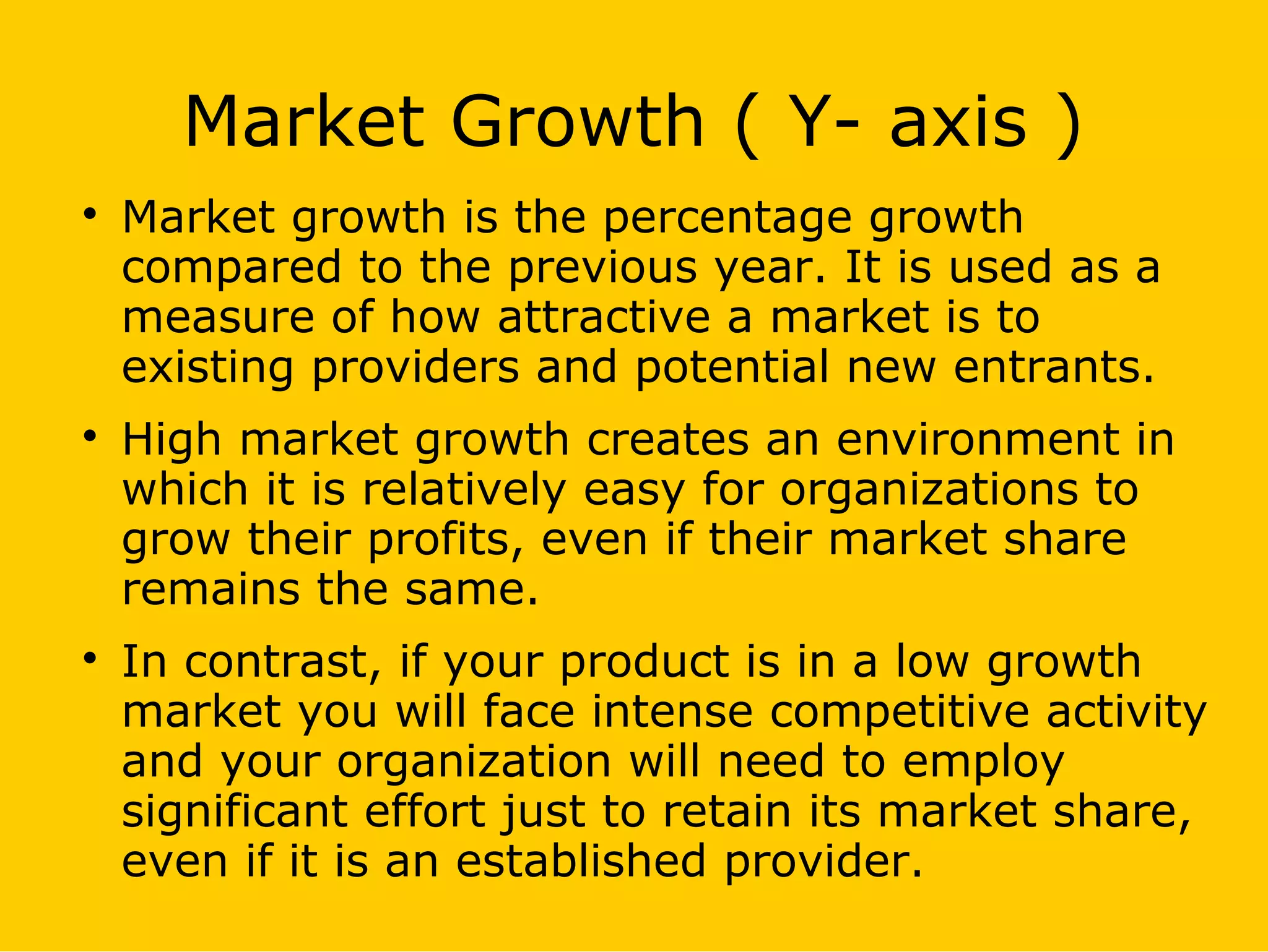 Market Growth ( Y- axis )

Market growth is the percentage growth
compared to the previous year. It is used as a
measure of how attractive a market is to
existing providers and potential new entrants.

High market growth creates an environment in
which it is relatively easy for organizations to
grow their profits, even if their market share
remains the same.

In contrast, if your product is in a low growth
market you will face intense competitive activity
and your organization will need to employ
significant effort just to retain its market share,
even if it is an established provider.
 