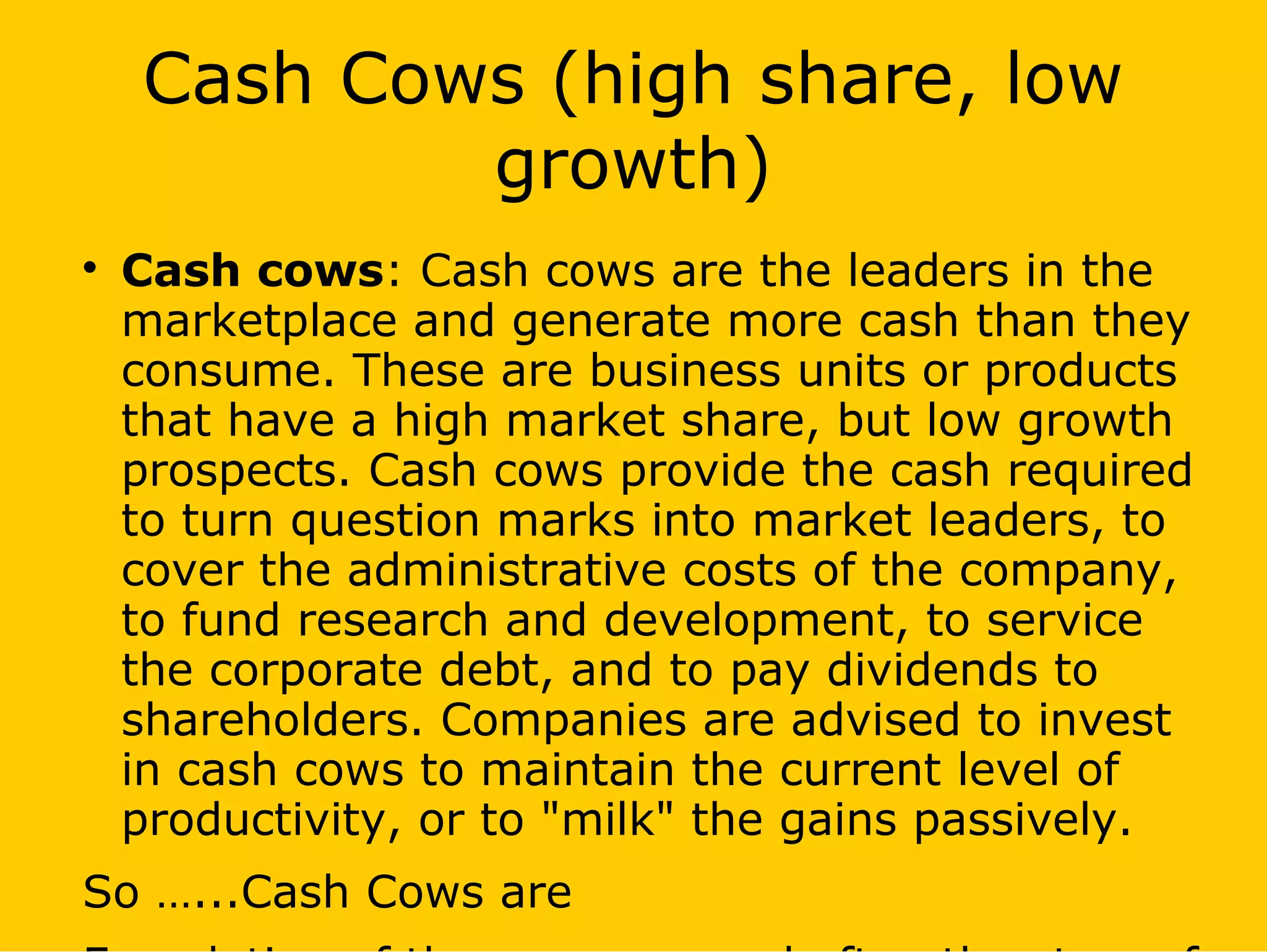 Cash Cows (high share, low
growth)

Cash cows: Cash cows are the leaders in the
marketplace and generate more cash than they
consume. These are business units or products
that have a high market share, but low growth
prospects. Cash cows provide the cash required
to turn question marks into market leaders, to
cover the administrative costs of the company,
to fund research and development, to service
the corporate debt, and to pay dividends to
shareholders. Companies are advised to invest
in cash cows to maintain the current level of
productivity, or to "milk" the gains passively.
So …...Cash Cows are
 