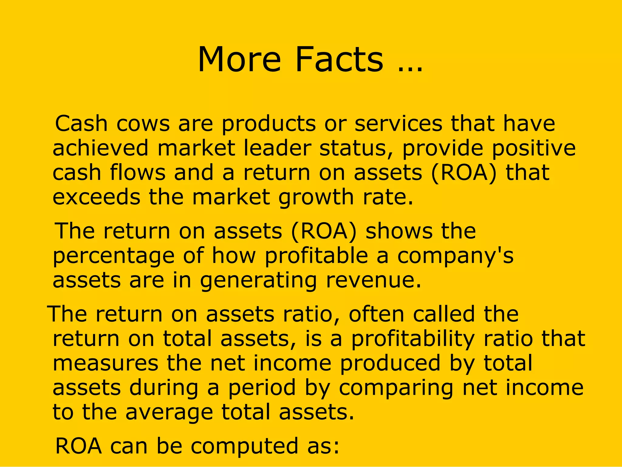 More Facts …
Cash cows are products or services that have
achieved market leader status, provide positive
cash flows and a return on assets (ROA) that
exceeds the market growth rate.
The return on assets (ROA) shows the
percentage of how profitable a company's
assets are in generating revenue.
The return on assets ratio, often called the
return on total assets, is a profitability ratio that
measures the net income produced by total
assets during a period by comparing net income
to the average total assets.
ROA can be computed as:
 