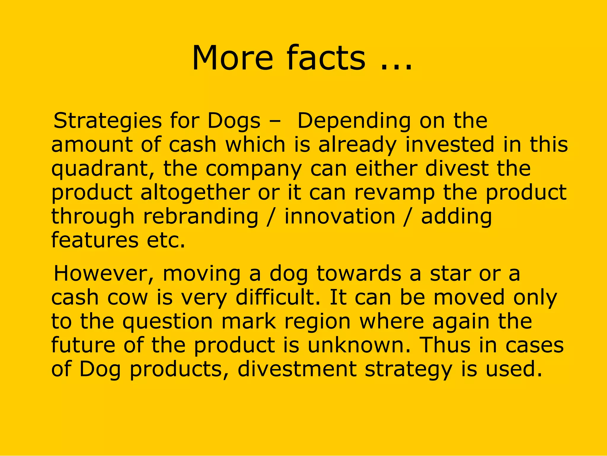 More facts ...
Strategies for Dogs – Depending on the
amount of cash which is already invested in this
quadrant, the company can either divest the
product altogether or it can revamp the product
through rebranding / innovation / adding
features etc.
However, moving a dog towards a star or a
cash cow is very difficult. It can be moved only
to the question mark region where again the
future of the product is unknown. Thus in cases
of Dog products, divestment strategy is used.
 