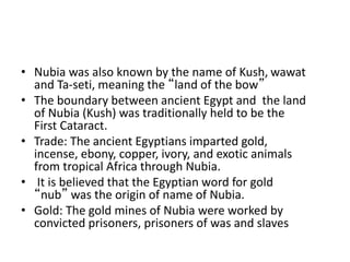 • Nubia was also known by the name of Kush, wawat
and Ta-seti, meaning the “land of the bow”
• The boundary between ancient Egypt and the land
of Nubia (Kush) was traditionally held to be the
First Cataract.
• Trade: The ancient Egyptians imparted gold,
incense, ebony, copper, ivory, and exotic animals
from tropical Africa through Nubia.
• It is believed that the Egyptian word for gold
“nub” was the origin of name of Nubia.
• Gold: The gold mines of Nubia were worked by
convicted prisoners, prisoners of was and slaves
 