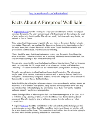 http://www.deansafe.com/wall-safes.html



Facts About A Fireproof Wall Safe
A fireproof wall safe provides security and safety your valuable items and also any of your
important documents. The safety units are made of different materials depending on the level
of safety and security that they offer. The safes are usually built in search a way that they are
resistant to fires or flames.

These safes should be purchased by people who have items or documents that they wish to
keep hidden. These safes are purchased for those rooms that are not resistant to fire so that if
the house burns your valuable documents will be intact. People should choose safes with
specifications that they need, so as to avoid over spending.

Clients should be aware that the cabinets cannot protect your documents from blazes that
occur in the safes. This calls for clients not to place any flammable materials in the safe. The
safes are rated according to their ability to tolerate heat.

They are also categorized by how they behave in different blaze incidents. Their performance
levels can be seen on the UL ratings which is carried out and certified by Underwriters
Laboratory. The clients should check on the cabinets the UL ratings before purchasing them.

The safes are made using insulated bodies and come in different sizes. The safes should
burglar proof, blaze resistant, environment resistant such as water or dust and should have
strong locks. There are many companies that make these safes and people should research on
them in order to know the one that has the best.

Safes should be placed in a place where they cannot be recognized easily, and they should not
be cracked so as to enhance their purpose. They are rated according to how much time they
can withstand heat without changing the temperature inside them. They can be placed in
walls and hidden by any form of art or painting.

People should get ideas of where to place their safes from the salesperson of the safes. If it is
to be hidden using a painting or photo, owners should make sure that the painting do not
appear out. The safes should be able to withstand pressure from the walls or any other
external forces.

A fireproof wall safe should be embedded on to the walls and should be challenging to find
so as to increase security. They should be placed in a place where they do not interfere with
the structural design of the house. This means that they should not interfere with the piping in
the house which includes plumbing and electrical installations.
 