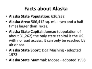 Facts about Alaska
• Alaska State Population: 626,932
• Alaska Area: 586,412 sq. mi. - two and a half
  times larger than Texas.
• Alaska State Capital: Juneau (population of
  about 31,262) the only state capital is the US
  with no road access. It can only be reached by
  air or sea.
• Alaska State Sport: Dog Mushing - adopted
  1972
• Alaska State Mammal: Moose - adopted 1998
 