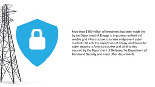 More than $100 million of investment has been made the
by the Department of Energy to improve a resilient and
reliable grid infrastructure to survive and prevent cyber
incident. Not only the department of energy contributes for
cyber security of America’s power grid but it is also
secured by the Department of Defense, the Department of
Homeland Security and many other departments.
 
