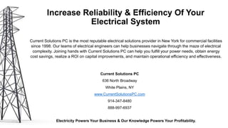 Increase Reliability & Efficiency Of Your
Electrical System
Current Solutions PC is the most reputable electrical solutions provider in New York for commercial facilities
since 1998. Our teams of electrical engineers can help businesses navigate through the maze of electrical
complexity. Joining hands with Current Solutions PC can help you fulfill your power needs, obtain energy
cost savings, realize a ROI on capital improvements, and maintain operational efficiency and effectiveness.
Current Solutions PC
636 North Broadway
White Plains, NY
www.CurrentSolutionsPC.com
914-347-8480
888-997-6937
Electricity Powers Your Business & Our Knowledge Powers Your Profitability.
Data Source:
Energy.Gov
 