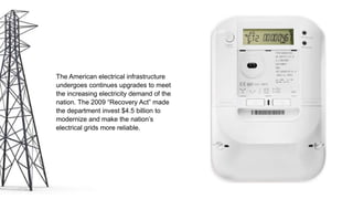The American electrical infrastructure
undergoes continues upgrades to meet
the increasing electricity demand of the
nation. The 2009 “Recovery Act” made
the department invest $4.5 billion to
modernize and make the nation’s
electrical grids more reliable.
 