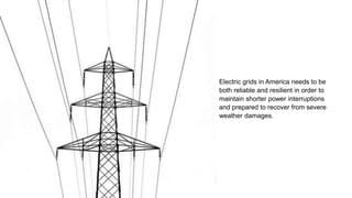Electric grids in America needs to be
both reliable and resilient in order to
maintain shorter power interruptions
and prepared to recover from severe
weather damages.
 