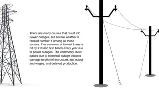 There are many causes that result into
power outages, but severe weather is
ranked number 1 among all those
causes. The economy of United States is
hit by $18 and $33 billion every year due
to power outages. The commonly faced
issues due to electrical outage includes
damage to grid infrastructure, lost output
and wages, and delayed production.
 
