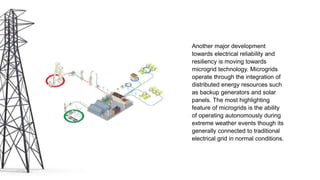 Another major development
towards electrical reliability and
resiliency is moving towards
microgrid technology. Microgrids
operate through the integration of
distributed energy resources such
as backup generators and solar
panels. The most highlighting
feature of microgrids is the ability
of operating autonomously during
extreme weather events though its
generally connected to traditional
electrical grid in normal conditions.
 