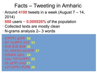 Facts – Tweeting in Amharic
l
Around 4100 tweets in a week (August 7 – 14,
2014)
l
888 users ~ 0.000926% of the population
l
Collected texts are mostly clean
l
N-grams analysis 2– 3 words
l
ድምፃችን ይሰማ 50
l
ጅቦ ሳታመኻኝ ብላኝ 33
l
ቆንጆ ቆንጆ ቆንጆ 30
l
ዶር ቴዎድሮስ አድሀኖም 27
l
በበፍቃዱ ሀይሉ 24
l
ነሀሴ ፕሮግራማችን 23
l
አቶ ሬድዋን ሁሴን 21
l
አንባገነኖችና ምርጫ 20
 