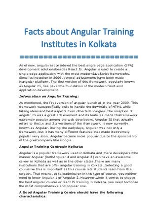 Facts about Angular Training
Institutes in Kolkata
=========================
As of now, angular is considered the best single page application (SPA)
development solutionsbesides React JS. Angular is used to create a
single-page application with the most modernJavaScript frameworks.
Since its inception in 2009, several adjustments have been made
inangular platform. The first version of this framework, popularly known
as Angular JS, has pavedthe foundation of the modern front-end
application development.
Information on Angular Training:
As mentioned, the first version of angular launched in the year 2009. This
framework wasspecifically built to handle the downfalls of HTML while
taking ideas and best aspects from othertechnologies. The inception of
angular JS was a great achievement and its features made thisframework
extremely popular among the web developers. Angular JS that actually
refers to the1.x and 2.x versions of the framework, is now currently
known as Angular. During the earlydays, Angular was not only a
framework, but it has many different features that made itextremely
popular very soon. Angular became more popular due to the sponsorship
of the greatcompany like Google.
Angular Training Centresin Kolkata:
Angular is a popular framework used in Kolkata and there developers who
master Angular (bothAngular 4 and Angular 2) can have an awesome
career in Kolkata as well as in the other states.There are many
institutions that are offer angular training in Kolkata. Selecting a good
courselike this is important as this course lets students learn from the
scratch. That means, to takeadmission in this type of course, you neither
need to know Angular 1 or Angular 2. However,when it comes to choose
the best angular course or react JS training in Kolkata, you need tochoose
the most comprehensive and popular one.
A Good Angular Training Centre should have the following
characteristics:
 