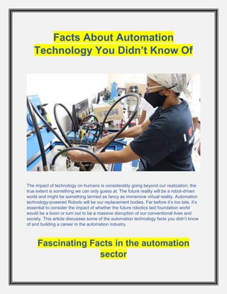 Facts About Automation
Technology You Didn’t Know Of
The impact of technology on humans is considerably going beyond our realization; the
true extent is something we can only guess at. The future reality will be a robot-driven
world and might be something termed as fancy as immersive virtual reality. Automation
technology-powered Robots will be our replacement bodies. Far before it’s too late, it’s
essential to consider the impact of whether the future robotics laid foundation world
would be a boon or turn out to be a massive disruption of our conventional lives and
society. This article discusses some of the automation technology facts you didn’t know
of and building a career in the automation industry.
Fascinating Facts in the automation
sector
 