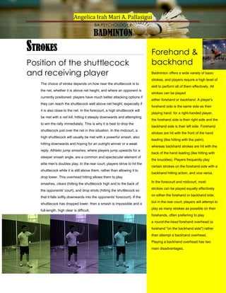 Angelica Irah Mari A. Pallasigui
BA PSYCHOLOGY II

BADMINTON

STROKES
Position of the shuttlecock
and receiving player

Forehand &
backhand
Badminton offers a wide variety of basic
strokes, and players require a high level of

The choice of stroke depends on how near the shuttlecock is to
the net, whether it is above net height, and where an opponent is
currently positioned: players have much better attacking options if
they can reach the shuttlecock well above net height, especially if
it is also close to the net. In the forecourt, a high shuttlecock will
be met with a net kill, hitting it steeply downwards and attempting
to win the rally immediately. This is why it is best to drop the
shuttlecock just over the net in this situation. In the midcourt, a
high shuttlecock will usually be met with a powerful smash, also
hitting downwards and hoping for an outright winner or a weak
reply. Athletic jump smashes, where players jump upwards for a
steeper smash angle, are a common and spectacular element of
elite men's doubles play. In the rear court, players strive to hit the
shuttlecock while it is still above them, rather than allowing it to

skill to perform all of them effectively. All
strokes can be played
either forehand or backhand. A player's
forehand side is the same side as their
playing hand: for a right-handed player,
the forehand side is their right side and the
backhand side is their left side. Forehand
strokes are hit with the front of the hand
leading (like hitting with the palm),
whereas backhand strokes are hit with the
back of the hand leading (like hitting with
the knuckles). Players frequently play
certain strokes on the forehand side with a
backhand hitting action, and vice versa.

drop lower. This overhead hitting allows them to play
smashes, clears (hitting the shuttlecock high and to the back of
the opponents' court), and drop shots (hitting the shuttlecock so
that it falls softly downwards into the opponents' forecourt). If the
shuttlecock has dropped lower, then a smash is impossible and a
full-length, high clear is difficult.

In the forecourt and midcourt, most
strokes can be played equally effectively
on either the forehand or backhand side;
but in the rear court, players will attempt to
play as many strokes as possible on their
forehands, often preferring to play
a round-the-head forehand overhead (a
forehand "on the backhand side") rather
than attempt a backhand overhead.
Playing a backhand overhead has two
main disadvantages.

 