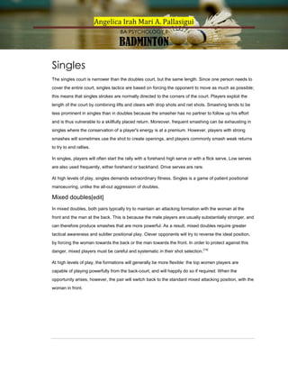 Angelica Irah Mari A. Pallasigui
BA PSYCHOLOGY II

BADMINTON
Singles
The singles court is narrower than the doubles court, but the same length. Since one person needs to
cover the entire court, singles tactics are based on forcing the opponent to move as much as possible;
this means that singles strokes are normally directed to the corners of the court. Players exploit the
length of the court by combining lifts and clears with drop shots and net shots. Smashing tends to be
less prominent in singles than in doubles because the smasher has no partner to follow up his effort
and is thus vulnerable to a skillfully placed return. Moreover, frequent smashing can be exhausting in
singles where the conservation of a player's energy is at a premium. However, players with strong
smashes will sometimes use the shot to create openings, and players commonly smash weak returns
to try to end rallies.
In singles, players will often start the rally with a forehand high serve or with a flick serve. Low serves
are also used frequently, either forehand or backhand. Drive serves are rare.
At high levels of play, singles demands extraordinary fitness. Singles is a game of patient positional
manoeuvring, unlike the all-out aggression of doubles.

Mixed doubles[edit]
In mixed doubles, both pairs typically try to maintain an attacking formation with the woman at the
front and the man at the back. This is because the male players are usually substantially stronger, and
can therefore produce smashes that are more powerful. As a result, mixed doubles require greater
tactical awareness and subtler positional play. Clever opponents will try to reverse the ideal position,
by forcing the woman towards the back or the man towards the front. In order to protect against this
danger, mixed players must be careful and systematic in their shot selection. [14]
At high levels of play, the formations will generally be more flexible: the top women players are
capable of playing powerfully from the back-court, and will happily do so if required. When the
opportunity arises, however, the pair will switch back to the standard mixed attacking position, with the
woman in front.

 