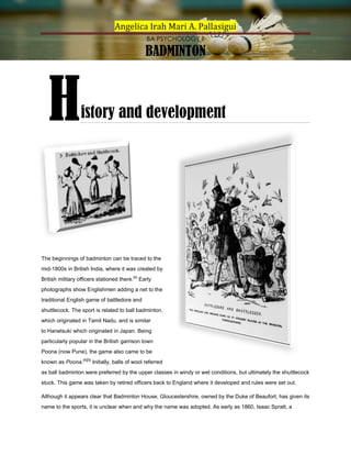 Angelica Irah Mari A. Pallasigui
BA PSYCHOLOGY II

BADMINTON

H

istory and development

The beginnings of badminton can be traced to the
mid-1800s in British India, where it was created by
British military officers stationed there.[4] Early
photographs show Englishmen adding a net to the
traditional English game of battledore and
shuttlecock. The sport is related to ball badminton,
which originated in Tamil Nadu, and is similar
to Hanetsuki which originated in Japan. Being
particularly popular in the British garrison town
Poona (now Pune), the game also came to be
known as Poona.[4][5] Initially, balls of wool referred
as ball badminton were preferred by the upper classes in windy or wet conditions, but ultimately the shuttlecock
stuck. This game was taken by retired officers back to England where it developed and rules were set out.
Although it appears clear that Badminton House, Gloucestershire, owned by the Duke of Beaufort, has given its
name to the sports, it is unclear when and why the name was adopted. As early as 1860, Isaac Spratt, a

 