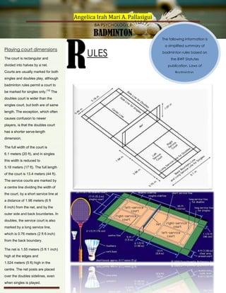 Angelica Irah Mari A. Pallasigui
BA PSYCHOLOGY II

Playing court dimensions
The court is rectangular and
divided into halves by a net.
Courts are usually marked for both
singles and doubles play, although
badminton rules permit a court to
be marked for singles only.[10] The
doubles court is wider than the
singles court, but both are of same
length. The exception, which often
causes confusion to newer
players, is that the doubles court
has a shorter serve-length
dimension.
The full width of the court is
6.1 meters (20 ft), and in singles
this width is reduced to
5.18 meters (17 ft). The full length
of the court is 13.4 meters (44 ft).
The service courts are marked by
a centre line dividing the width of
the court, by a short service line at
a distance of 1.98 meters (6 ft
6 inch) from the net, and by the
outer side and back boundaries. In
doubles, the service court is also
marked by a long service line,
which is 0.76 meters (2 ft 6 inch)
from the back boundary.
The net is 1.55 meters (5 ft 1 inch)
high at the edges and
1.524 meters (5 ft) high in the
centre. The net posts are placed
over the doubles sidelines, even
when singles is played.

R

BADMINTON

ULES

The following information is
a simplified summary of
badminton rules based on
the BWF Statutes
publication, Laws of
Badminton.

 