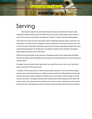 Angelica Irah Mari A. Pallasigui
BA PSYCHOLOGY II

BADMINTON

Serving
Each game is played to 21 points; with players scoring a point whenever they win a rally
regardless of whether they served [ (this differs from the old system where players could only win a
point on their serve and each game was played to 15 points). A match is the best of three games.
At the start of the rally, the server and receiver stand in diagonally opposite service courts (see court
dimensions). The server hits the shuttlecock so that it would land in the receiver's service court. This
is similar to tennis, except that a badminton serve must be hit below waist height and with the racquet
shaft pointing downwards, the shuttlecock is not allowed to bounce and in badminton, the players
stand inside their service courts unlike tennis.
When the serving side loses a rally, the serve immediately passes to their opponent(s) (this differs
from the old system where sometimes the serve passes to the doubles partner for what is known as a
"second serve").
In singles, the server stands in their right service court when their score is even, and in her/his left
service court when her/his score is odd.
In doubles, if the serving side wins a rally, the same player continues to serve, but he/she changes
service courts so that she/he serves to a different opponent each time. If the opponents win the rally
and their new score is even, the player in the right service court serves; if odd, the player in the left
service court serves. The players' service courts are determined by their positions at the start of the
previous rally, not by where they were standing at the end of the rally. A consequence of this system
is that, each time a side regains the service, the server will be the player who did not serve last time.

 