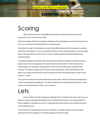 Angelica Irah Mari A. Pallasigui
BA PSYCHOLOGY II

BADMINTON

Scoring
When the server serves, the shuttlecock must pass over the short service line on the
opponents' court or it will count as a fault.
If the score reaches 20-all, then the game continues until one side gains a two point lead (such as 24–
22), up to a maximum of 30 points (30–29 is a winning score).
At the start of a match, the shuttlecock is cast and the side towards which the shuttlecock is pointing
serves first. Alternatively, a coin may be tossed, with the winners choosing whether to serve or receive
first, or choosing which end of the court to occupy, and their opponents making the leftover the
remaining choice.
In subsequent games, the winners of the previous game serve first. Matches are best out of three: a
player or pair must win two games (of 21 points each) to win the match. For the first rally of any
doubles game, the serving pair may decide who serves and the receiving pair may decide who
receives. The players change ends at the start of the second game; if the match reaches a third
game, they change ends both at the start of the game and when the leading player's or pair's score
reaches 11 points.
The server and receiver must remain within their service courts, without touching the boundary lines,
until the server strikes the shuttlecock. The other two players may stand wherever they wish, so long
as they do not block the vision of the server or receiver.

Lets
If a let is called, the rally is stopped and replayed with no change to the score. Lets may occur
because of some unexpected disturbance such as a shuttlecock landing on court (having been hit
there by players on an adjacent court) or in small halls the shuttle may touch an overhead rail which
can be classed as a let.
If the receiver is not ready when the service is delivered, a let shall be called; yet, if the receiver
attempts to return the shuttlecock, he shall be judged to have been ready.

 
