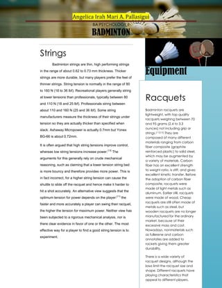 Angelica Irah Mari A. Pallasigui
BA PSYCHOLOGY II

BADMINTON
Strings
Badminton strings are thin, high performing strings
in the range of about 0.62 to 0.73 mm thickness. Thicker

Equipment

strings are more durable, but many players prefer the feel of
thinner strings. String tension is normally in the range of 80
to 160 N (18 to 36 lbf). Recreational players generally string
at lower tensions than professionals, typically between 80
and 110 N (18 and 25 lbf). Professionals string between
about 110 and 160 N (25 and 36 lbf). Some string
manufacturers measure the thickness of their strings under
tension so they are actually thicker than specified when
slack. Ashaway Micropower is actually 0.7mm but Yonex
BG-66 is about 0.72mm.
It is often argued that high string tensions improve control,
whereas low string tensions increase power.[13] The
arguments for this generally rely on crude mechanical
reasoning, such as claiming that a lower tension string bed
is more bouncy and therefore provides more power. This is
in fact incorrect, for a higher string tension can cause the
shuttle to slide off the racquet and hence make it harder to
hit a shot accurately. An alternative view suggests that the
optimum tension for power depends on the player:[11] the
faster and more accurately a player can swing their racquet,
the higher the tension for maximum power. Neither view has
been subjected to a rigorous mechanical analysis, nor is
there clear evidence in favor of one or the other. The most
effective way for a player to find a good string tension is to
experiment.

Racquets
Badminton racquets are
lightweight, with top quality
racquets weighing between 70
and 95 grams (2.4 to 3.3
ounces) not including grip or
strings.[11][12] They are
composed of many different
materials ranging from carbon
fiber composite (graphite
reinforced plastic) to solid steel,
which may be augmented by
a variety of materials. Carbon
fiber has an excellent strength
to weight ratio, is stiff, and gives
excellent kinetic transfer. Before
the adoption of carbon fiber
composite, racquets were
made of light metals such as
aluminum. Earlier still, racquets
were made of wood. Cheap
racquets are still often made of
metals such as steel, but
wooden racquets are no longer
manufactured for the ordinary
market, because of their
excessive mass and cost.
Nowadays, nonmaterials such
as fullerene and carbon
annotates are added to
rackets giving them greater
durability.
There is a wide variety of
racquet designs, although the
laws limit the racquet size and
shape. Different racquets have
playing characteristics that
appeal to different players.

 