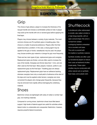 Angelica Irah Mari A. Pallasigui
BA PSYCHOLOGY II

BADMINTON
Grip
The choice of grip allows a player to increase the thickness of his

Shuttlecock

racquet handle and choose a comfortable surface to hold. A player

A shuttlecock (often abbreviated

may build up the handle with one or several grips before applying the

to shuttle; also called a birdie) is

final layer.

a high-drag projectile, with an

Players may choose between a variety of grip materials. The most

open conical shape: the cone is

common choices are PU synthetic grips or towelling grips. Grip

formed from sixteen

choice is a matter of personal preference. Players often find that

overlapping feathers embedded

sweat becomes a problem; in this case, a drying agent may be

into a rounded cork base.

applied to the grip or hands, sweatbands may be used, the player

The cork is covered with

may choose another grip material or change his grip more frequently.

thin leather or synthetic material.

There are two main types of grip: replacement grips and overgrips.

Synthetic shuttles are often used

Replacement grips are thicker, and are often used to increase the

by recreational players to reduce

size of the handle. Overgrips are thinner (less than 1 mm), and are

their costs as feathered shuttles

often used as the final layer. Many players, however, prefer to use

break easily. These nylon

replacement grips as the final layer. Towelling grips are always

shuttles may be constructed with

replacement grips. Replacement grips have an adhesive backing,

either natural cork or synthetic

whereas overgrips have only a small patch of adhesive at the start of

foam base, and a plastic skirt.

the tape and must be applied under tension; overgrips are more
convenient for players who change grips frequently, because they
may be removed more rapidly without damaging the underlying
material.

Shoes
Badminton shoes are lightweight with soles of rubber or similar highgrip, non-marking materials.
Compared to running shoes, badminton shoes have little lateral
support. High levels of lateral support are useful for activities where
lateral motion is undesirable and unexpected. Badminton, however,
requires powerful lateral movements.

 