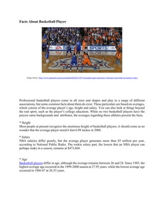 Facts About Basketball Player
Image Source: http://www.rantsports.com/ncaa-basketball/2012/10/15/memphis-tigers-tennessee-volunteers-more-than-an-instate-rivalry/
Professional basketball players come in all sizes and shapes and play in a range of different
associations, but some common facts about them do exist. These particulars are based on averages,
which consist of the average player’s age, height and salary. You can also look at things beyond
the real sport, such as the player’s college education. While no two basketball players have the
precise same backgrounds and attributes, the averages regarding these athletes present the facts.
* Height
Most people at present recognize the enormous height of basketball players, it should come as no
wonder that the average player stood 6 feet 6.98 inches in 2008.
* Salary
NBA salaries differ greatly, but the average player generates more than $5 million per year,
according to National Public Radio. The rookie salary part, the lowest that an NBA player can
perhaps make in a season, remains at $473,604.
* Age
Basketball players differ in age, although the average remains between 26 and 28. Since 1985, the
highest average age occurred in the 1999-2000 season at 27.95 years, while the lowest average age
occurred in 1986-87 at 26.53 years.
 