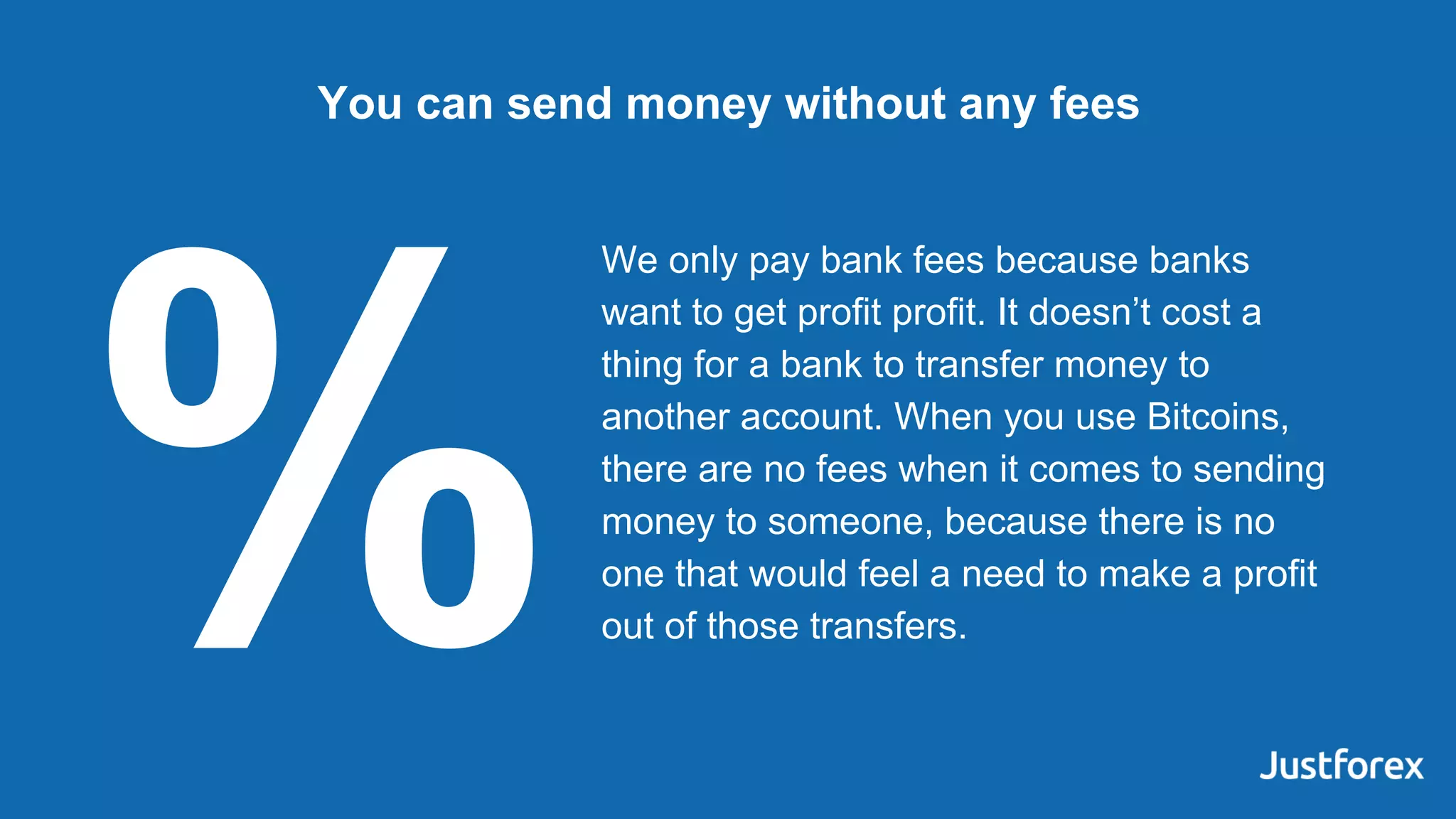 We only pay bank fees because banks
want to get profit profit. It doesn’t cost a
thing for a bank to transfer money to
another account. When you use Bitcoins,
there are no fees when it comes to sending
money to someone, because there is no
one that would feel a need to make a profit
out of those transfers.
You can send money without any fees
%
 