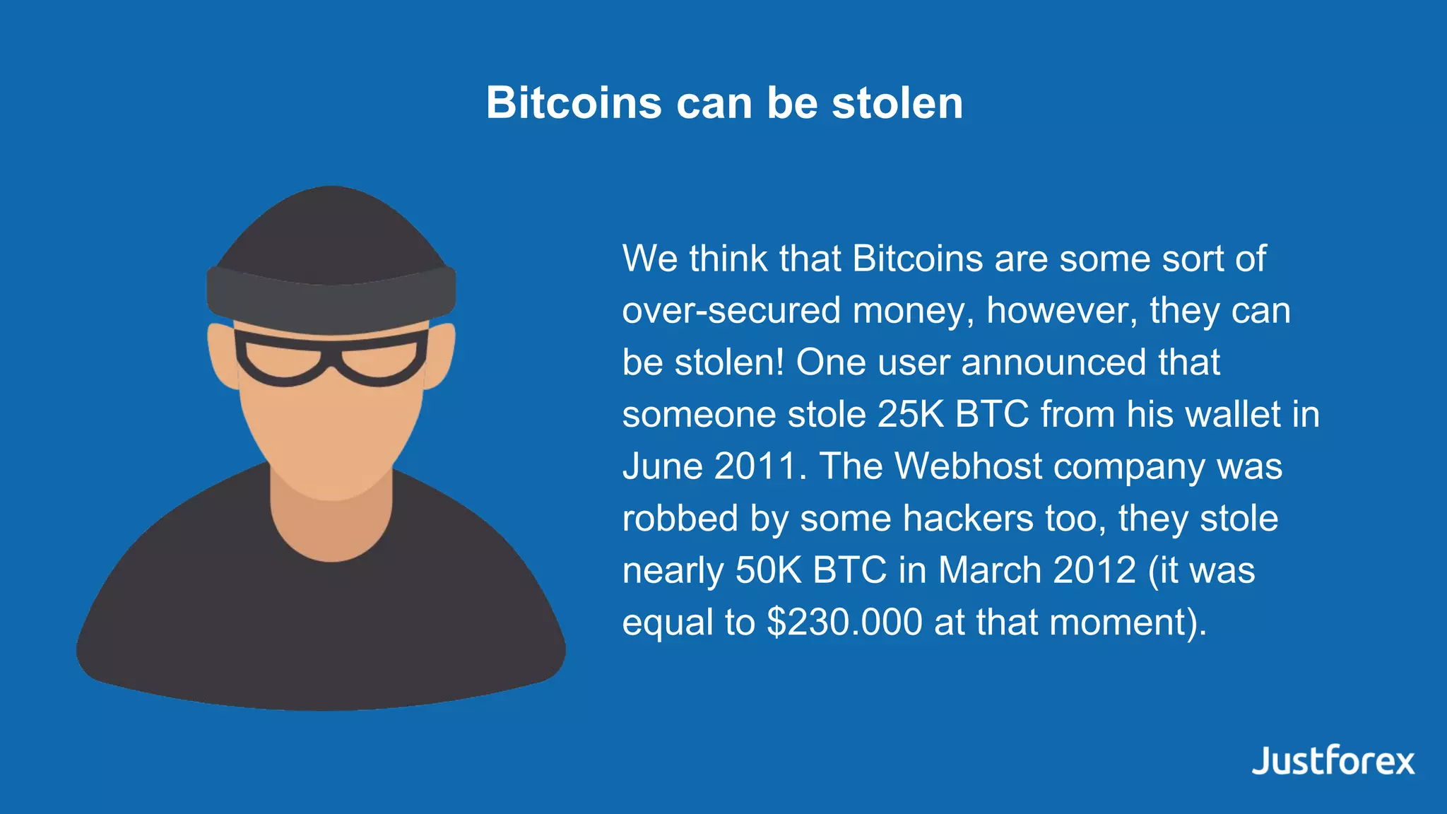 We think that Bitcoins are some sort of
over-secured money, however, they can
be stolen! One user announced that
someone stole 25K BTC from his wallet in
June 2011. The Webhost company was
robbed by some hackers too, they stole
nearly 50K BTC in March 2012 (it was
equal to $230.000 at that moment).
Bitcoins can be stolen
 