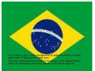 • This is Brazil’s flag. It has a background of yellow diamonds is a blue
globe with 27 five pointed white stars.
• Each star represents one of each of the states in the federal district
which are arranged in the same pattern as the Brazil night sky
 