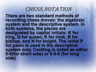 CHESS NOTATION
There are two standard methods of
recording chess moves: the algebraic
system and the descriptive system. In
both systems, the pieces are
designated by capital initials: K for
king, Q for queen, R for rook, B for
bishop, and N for knight. The initial P
for pawn is used in the descriptive
system only. Castling is noted as either
0-0(for short side) or 0-0-0 (for long
side)
 