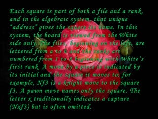 Each square is part of both a file and a rank,
a n d i n t h e a l g e b rai c s y s t e m , t h a t u n i q u e
“ a d d re ss” g i v e s t h e s q u a r e i t s n a m e . I n t h i s
s y s t em, t h e b o a r d i s v i e w e d f r o m t h e W h i t e
side only. The files, beginning on the left, are
l e t t e red f r o m a t o h a n d t h e r a n k s a r e
n u m b e red f r o m 1 t o 8 b e g i n n i n g w i t h W h i t e ’ s
f i r s t r a n k . A m o v e b y a p i e c e i s i n d i c a te d b y
its initial and the square it moves to; for
e x a m pl e, N f 3 i s a k n i g h t m o v e t o t h e s q u a r e
f3. A pawn move names only the square. The
l e t t e r x t r a d i t ion all y i n d i c a t es a c a p t u r e
( N x f3) b u t i s o f t e n o m i t t ed.
 
