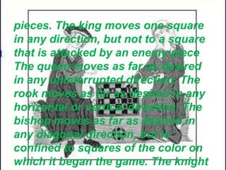 pieces. The king moves one square
in any direction, but not to a square
that is attacked by an enemy piece
The queen moves as far as desired
in any uninterrupted direction. The
rook moves as far as desired in any
horizontal or vertical direction. The
bishop moves as far as desired in
any diagonal direction, but is
confined to squares of the color on
which it began the game. The knight
 