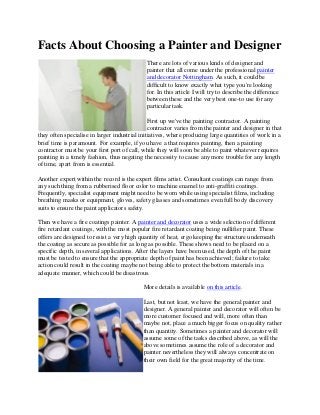 Facts About Choosing a Painter and Designer
There are lots of various kinds of designer and
painter that all come under the professional painter
and decorator Nottingham. As such, it could be
difficult to know exactly what type you're looking
for. In this article I will try to describe the difference
between these and the very best one-to use for any
particular task.
First up we've the painting contractor. A painting
contractor varies from the painter and designer in that
they often specialise in larger industrial initiatives, where producing large quantities of work in a
brief time is paramount. For example, if you have a that requires painting, then a painting
contractor must be your first port of call, while they will soon be able to paint whatever requires
painting in a timely fashion, thus negating the necessity to cause any more trouble for any length
of time, apart from is essential.
Another expert within the record is the expert films artist. Consultant coatings can range from
any such thing from a rubberised floor color to machine enamel to anti-graffiti coatings.
Frequently, specialist equipment might need to be worn while using specialist films, including
breathing masks or equipment, gloves, safety glasses and sometimes even full body discovery
suits to ensure the paint applicators safety.
Then we have a fire coatings painter. A painter and decorator uses a wide selection of different
fire retardant coatings, with the most popular fire retardant coating being nullifier paint. These
offers are designed to resist a very high quantity of heat, ergo keeping the structure underneath
the coating as secure as possible for as long as possible. These shows need to be placed on a
specific depth, in several applications. After the layers have been used, the depth of the paint
must be tested to ensure that the appropriate depth of paint has been achieved; failure to take
action could result in the coating maybe not being able to protect the bottom materials in a
adequate manner, which could be disastrous.
More details is available on this article.
Last, but not least, we have the general painter and
designer. A general painter and decorator will often be
more customer focused and will, more often than
maybe not, place a much bigger focus on quality rather
than quantity. Sometimes a painter and decorator will
assume some of the tasks described above, as will the
above sometimes assume the role of a decorator and
painter nevertheless they will always concentrate on
their own field for the great majority of the time.
 