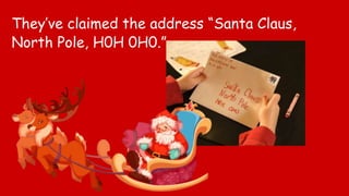 They’ve claimed the address “Santa Claus,
North Pole, H0H 0H0.”
 