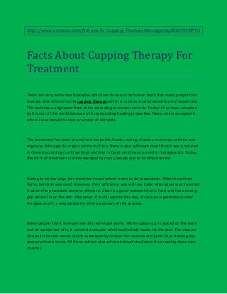 http://www.amazon.com/Nayoya-Pc-Cupping-Therapy-Massage/dp/B009RCNPYU




Facts About Cupping Therapy For
Treatment

There are very numerous therapies which are done on the human body that many people find
strange. One of them is the cupping therapy which is used as an alternative form of treatment.
This technique originated from china according to ancient records. Today it has been accepted
by the rest of the world because of its astounding healing properties. Many cynics accepted it
when it was proved to heal a number of ailments.



This treatment has been proved to treat painful backs, aching muscles, insomnia, asthma and
migraine. Although its origins are from China, there is also sufficient proof that it was practiced
in Greece according to old writings and also in Egypt which was curved in hieroglyphics. Today
this form of treatment is acknowledged by many people due to its effectiveness.



During its earlier days, this treatment used animal horns to do procedures. After the animal
horns, bamboo was used. However, their efficiency was still low. Later when glass was invented
is when this procedure became effective. Glass is a good material that is hard and has a strong
grip when it is on the skin. Moreover, it is still used to this day. A vacuum is generated under
the glass and it is responsible for all the wonders of this process.



Many people find it strange how this technique works. When a glass cup is placed on the body
and air sucked out of it, it remains a vacuum which sucks body toxins via the skin. The vacuum
also pulls the skin nerves which subsequently relaxes the muscles and joints thus clearing any
pressure that is there. All these actions also enhance blood circulation thus cooling down sore
muscles.
 