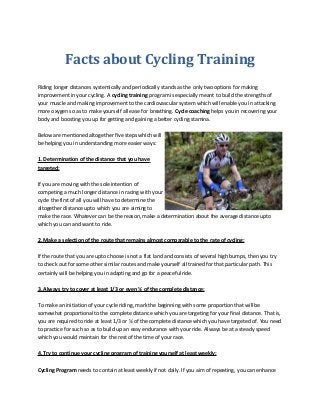 Facts about Cycling Training
Riding longer distances systemically and periodically stands as the only two options for making
improvement in your cycling. A cycling training program is especially meant to build the strengths of
your muscle and making improvement to the cardiovascular system which will enable you in attacking
more oxygen so as to make yourself all ease for breathing. Cycle coaching helps you in recovering your
body and boosting you up for getting and gaining a better cycling stamina.
Below are mentioned altogether five steps which will
be helping you in understanding more easier ways:
1. Determination of the distance that you have
targeted:
If you are moving with the sole intention of
competing a much longer distance in racing with your
cycle the first of all you will have to determine the
altogether distance upto which you are aiming to
make the race. Whatever can be the reason, make a determination about the average distance upto
which you can and want to ride.
2. Make a selection of the route that remains almost comparable to the rate of cycling:
If the route that you are upto choose is not a flat land and consists of several high bumps, then you try
to check out for some other similar routes and make yourself all trained for that particular path. This
certainly will be helping you in adapting and go for a peaceful ride.
3. Always try to cover at least 1/3 or even ½ of the complete distance:
To make an initiation of your cycle riding, mark the beginning with some proportion that will be
somewhat proportional to the complete distance which you are targeting for your final distance. That is,
you are required to ride at least 1/3 or ½ of the complete distance which you have targeted of. You need
to practice for such so as to build up an easy endurance with your ride. Always be at a steady speed
which you would maintain for the rest of the time of your race.
4. Try to continue your cycling program of training yourself at least weekly:
Cycling Program needs to contain at least weekly if not daily. If you aim of repeating, you can enhance
 