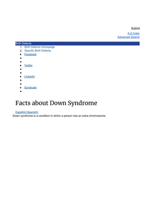 Submit
A-Z Index
Advanced Search
Birth Defects
1. Birth Defects Homepage
2. Specific Birth Defects
● Facebook
●
●
● Twitter
●
●
● LinkedIn
●
●
● Syndicate
●
Facts about Down Syndrome
Español (Spanish)
Down syndrome is a condition in which a person has an extra chromosome.
 