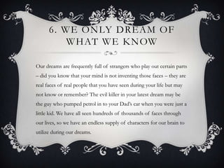 6. WE ONLY DREAM OF
          WHAT WE KNOW

Our dreams are frequently full of strangers who play out certain parts
– did you know that your mind is not inventing those faces – they are
real faces of real people that you have seen during your life but may
not know or remember? The evil killer in your latest dream may be
the guy who pumped petrol in to your Dad’s car when you were just a
little kid. We have all seen hundreds of thousands of faces through
our lives, so we have an endless supply of characters for our brain to
utilize during our dreams.
 