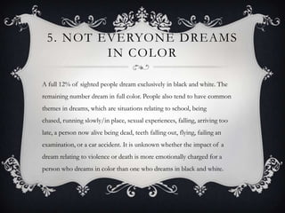 5. NOT EVERYONE DREAMS
         IN COLOR

A full 12% of sighted people dream exclusively in black and white. The
remaining number dream in full color. People also tend to have common
themes in dreams, which are situations relating to school, being
chased, running slowly/in place, sexual experiences, falling, arriving too
late, a person now alive being dead, teeth falling out, flying, failing an
examination, or a car accident. It is unknown whether the impact of a
dream relating to violence or death is more emotionally charged for a
person who dreams in color than one who dreams in black and white.
 