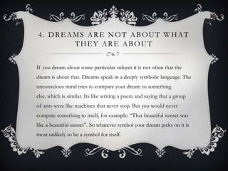 4 . D R E A M S A R E N O T A B O U T W H AT
            THEY ARE ABOUT


If you dream about some particular subject it is not often that the
dream is about that. Dreams speak in a deeply symbolic language. The
unconscious mind tries to compare your dream to something
else, which is similar. Its like writing a poem and saying that a group
of ants were like machines that never stop. But you would never
compare something to itself, for example: “That beautiful sunset was
like a beautiful sunset”. So whatever symbol your dream picks on it is
most unlikely to be a symbol for itself.
 